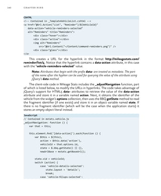 140 chapter nine
CSHTML
<!-- Contained in _TemplateVehicleList.cshtml -->
<a href="@Url.Action("List", "Reminder")/${VehicleId}"
data-action="vehicle-reminders-selected"
alt="Reminders" title="Reminders">
<div class="hover"></div>
<div class="active"></div>
<img alt="Reminders"
src="@Url.Content("~/Content/command-reminders.png")" />
<div class="glass"></div>
</a>
This creates a URL for the hyperlink in the format http://mileagestats.com/
reminder/list/4. Notice that the hyperlink contains a data-action attribute, in this case
with the “vehicle-reminders-selected” value.
Note: Attributes that begin with the prefix data- are treated as metadata. The part
of the name after the hyphen can be used for querying the value of the attribute using
jQuery’s data method.
The client-side code in Mileage Stats includes the _adjustNavigation function, part
of which is listed below, to modify the URLs in hyperlinks. The code takes advantage of
jQuery’s support for HTML5 data- attributes to retrieve the value of the data-action
attribute and store it in a variable named action. Next, it obtains the identifier of the
vehicle from the widget’s options collection, then uses the BBQ getState method to read
the fragment identifier (if one exists) and store it in an object variable named state. If
there is no fragment identifier (which will be the case when the application starts) it
stores an empty object literal instead.
JavaScript
// Contained in mstats.vehicle.js
_adjustNavigation: function () {
var that = this;
this.element.find('[data-action]').each(function () {
var $this = $(this),
action = $this.data('action'),
vehicleId = that.options.id,
state = $.bbq.getState() || {},
newUrlBase = mstats.getBaseUrl();
state.vid = vehicleId;
switch (action) {
case 'vehicle-details-selected':
state.layout = 'details';
break;
case 'vehicle-fillups-selected':
 