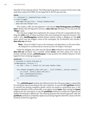 142 chapter nine
identifier of the selected vehicle. The following listing shows a section of the server-side
code that creates the HTML for the hyperlink in the Fill ups view tab.
CSHTML
<!-- Contained in _TemplateFillups.cshtml -->
<a class="trigger"
href="@Url.Action("List", "Fillup")/${VehicleId}"
data-info-nav="fillups"></a>
This creates a URL for the hyperlink in the format http://mileagestats.com/fillup/
list/1. Notice that the hyperlink contains a data-info-nav attribute, in this case with the
“fillups” value.
The info pane widget that implements this section of the UI is responsible for han-
dling the click event of these accordion links and initiating the required transition. The
code in the _bindNavigation method (shown below) creates a delegate on the click
event, which uses the widget’s name as the namespace, for all elements that include a
data-info-nav attribute.
Note: Using the widget’s name as the namespace and appending it to the event allows
the delegation to automatically be cleaned up when the widget is destroyed.
Inside the delegate, the code uses the jQuery data method to read the value of the
data-info-nav attribute into a variable named action, and then passes this value to
another method named _setHashLayout. It also prevents the default behavior of the
hyperlink from initiating navigation.
JavaScript
// Contained in mstats.info-pane.js
_bindNavigation: function () {
var that = this; // closure for the event handler below
this.element.delegate('[data-info-nav]', 'click.infoPane', function (event) {
var action = $(this).data('info-nav');
that._setHashLayout(action);
event.preventDefault();
});
},
The _setHashLayout method, also defined within the info pane widget, is responsible
for setting the layout according to the user’s selection. It uses the BBQ getState method
to retrieve the existing navigation details, which are stored as name/value pairs in the
fragment identifier of the current URL, as an object named state. After setting the layout
property for the new layout, it uses the pushState method to modify the fragment and
update the browser’s address bar. The value 2, passed as the second argument, tells the
pushState method to completely replace any existing fragment identifier values with the
contents of the first argument.
 