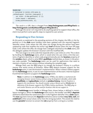 143navigation
JavaScript
// Contained in mstats.info-pane.js
_setHashLayout: function (newLayout) {
var state = $.bbq.getState() || {};
state.layout = newLayout;
$.bbq.pushState(state, 2);
},
The result is a URL that is changed from http://mileagestats.com/fillup/list/1 to
http://mileagestats.com/dashboard#layout=fillups&vid=1.
Although the server isn’t required to do anything special to support these URLs, the
client must perform some specific steps to respond to user actions.
Responding to User Actions
At this point, as explained in the preceding sections of this chapter, the URLs in the hy-
perlinks or in the click event handlers have been updated with the required fragment
identifier values. Links where the URL does not change during the session have been
updated by code that modifies the anchor tag’s href attributes when the main SPI page
loads. Links where the URLs do change have a delegate attached to the click event, and
this delegate updates the browser’s location with the modified URL.
The next stage is to write code that responds when a user clicks on a link. This is done
by handling the hashchange event, which is raised when the user clicks a link that con-
tains a fragment identifier, or when code programmatically sets the location property of
the window object, which is what BBQ’s pushState method does, as shown in the previ-
ous code example. The hashchange event can be used for applications that need to
maintain a history of user actions without reloading the complete page.
Mileage Stats uses the BBQ plug-in to manage the browser’s history in a uniform
manner that works across all browsers. When BBQ detects browser support for the
hashchange event, it uses the browser’s implementation. When it doesn’t detect support
for the hashchange event, it uses its own implementation of the event. Internet Explorer
8 and Internet Explorer 9 support the hashchange event.
Note: In addition to the hashchange event, HTML5 also defines a mechanism for
managing browser session history without using the fragment identifier, which adds
pushState and replaceState methods to window.history. Internet Explorer 9
supports this mechanism. You should consider using a library such as Modernizr to
determine if the browser supports the HTML5 history mechanism. The BBQ plug-in
and similar libraries can still be used for browsers that do not support it.
The hashchange event handler in Mileage Stats, shown below, is defined in mstats.
layout-manager.js. When the hashchange event occurs, the handler uses BBQ’s deparam
method to deserialize the name/value pairs in the fragment identifier into a state object.
The true argument instructs the deparam method to coerce numbers true, false, null, and
undefined to their actual values rather than the string equivalent. This avoids the need to
use the parseInt function to convert the vid property from a string to a number.
 
