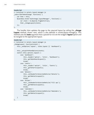 144 chapter nine
JavaScript
// Contained in mstats.layout-manager.js
_subscribeToHashChange: function() {
var that = this;
$(window).bind('hashchange.layoutManager', function() {
var state = $.deparam.fragment(true);
that._changeLayout(state);
});
},
The handler then updates the page to the required layout by calling the _change
Layout method, shown next, which is also defined in mstats.layout-manager.js. This
method uses the state argument that is passed to it to set the widget’s layout option and
to navigate to the appropriate layout.
JavaScript
// Contained in mstats.layout-manager.js
_changeLayout: function(state) {
this._setOption('layout', state.layout || 'dashboard');
this._setupInfoPaneOptions(state);
switch (this.options.layout) {
case 'dashboard':
this._header('option', 'title', 'Dashboard');
this._goToDashboardLayout();
break;
case 'charts':
this._header('option', 'title', 'Charts');
this._goToChartsLayout();
break;
case 'details':
this._setHeaderForSelectedVehicle('Details');
this._goToDetailsLayout();
break;
case 'fillups':
this._setHeaderForSelectedVehicle('Fill ups');
this._goToDetailsLayout();
break;
case 'reminders':
this._setHeaderForSelectedVehicle('Reminders');
this._goToDetailsLayout();
break;
}
},
 