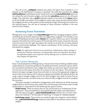 145navigation
The call to the _setOption method uses either the layout that is passed in, or it
defaults to the Dashboard if no layout is specified. The code then executes the _setup
InfoPaneOptions method (not shown here), which sets the selectedVehicleId option on
the vehicle list and info pane widgets, and sets the activePane option on the info pane
widget. The code then uses a switch statement based on the value of the layout option
to set the header text option of the widget (in some cases using a private method within
the widget) and then it calls another private method to begin animating the transition to
the required layout. You will see an example of these animation methods in the next
section of this chapter.
Animating Screen Transitions
Mileage Stats uses a widget named layoutManager both for managing navigation and for
controlling the animation sequences that are triggered by navigation. For example, if you
are on the Dashboard and you select Details for a specific vehicle, you see an animated
sequence that shifts the summary pane off the left side of the screen, moves the info pane
onto the screen from the right, and adjusts the vehicle list so that the currently selected
vehicle is prominently displayed. This requires coordination of the summary, info pane,
and vehicle list widgets.
Note: For applications that do not use animations, implementing a layout manager is
unnecessary. However, animations can help provide a great user experience by making
the application appear more responsive and by allowing users to maintain context as
they navigate the application.
The Layout Manager
Early in the development of Mileage Stats, it became clear that something needed to have
responsibility for coordinating between the dashboard, details, and charts layouts. With-
out centralized coordination, each widget that makes up a particular layout would need
to know the current layout and when to transition to the next layout. This central coor-
dinator, the layout manager, knows how and when to instruct the appropriate widgets to
move to the correct layout, which reduces coupling and simplifies the implementation. By
using a layout manager widget, each of the other widgets only needs to know how to
perform the transition, not when to do so or what the other widgets must do to complete
the transition.
The layout manager is initialized in mileagestats.js with references to all the necessary
widgets (such as the summary pane, vehicle list, and info pane) and it knows when to take
action based on subscriptions to the following two types of events:
•	 Global events. These are events that are not constrained to an isolated part of the
application. They are published to the publish/subscribe object and subscribed to
with the layout manager’s _subscribeToGlobalEvents method. You can learn more
about this method in “An Example of Publishing” in Chapter 8, “Communication.”
•	 hashchange events. These events are raised through user navigation and handled in
the _subscribeToHashChange method, as described in the previous section of this
chapter.
 