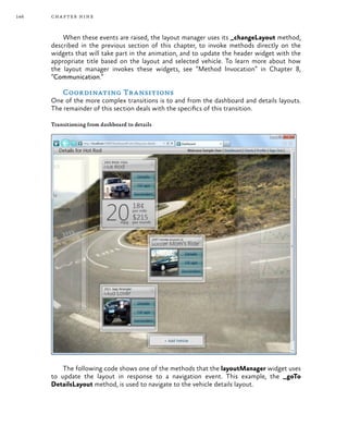 146 chapter nine
When these events are raised, the layout manager uses its _changeLayout method,
described in the previous section of this chapter, to invoke methods directly on the
widgets that will take part in the animation, and to update the header widget with the
appropriate title based on the layout and selected vehicle. To learn more about how
the layout manager invokes these widgets, see “Method Invocation” in Chapter 8,
“Communication.”
Coordinating Transitions
One of the more complex transitions is to and from the dashboard and details layouts.
The remainder of this section deals with the specifics of this transition.
Transitioning from dashboard to details
The following code shows one of the methods that the layoutManager widget uses
to update the layout in response to a navigation event. This example, the _goTo
DetailsLayout method, is used to navigate to the vehicle details layout.
 