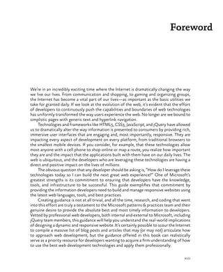 xvii
Foreword
We’re in an incredibly exciting time where the Internet is dramatically changing the way
we live our lives. From communication and shopping, to gaming and organizing groups,
the Internet has become a vital part of our lives—as important as the basic utilities we
take for granted daily. If we look at the evolution of the web, it’s evident that the effort
of developers to continuously push the capabilities and boundaries of web technologies
has uniformly transformed the way users experience the web. No longer are we bound to
simplistic pages with generic text and hyperlink navigation.
Technologies and frameworks like HTML5, CSS3, JavaScript, and jQuery have allowed
us to dramatically alter the way information is presented to consumers by providing rich,
immersive user interfaces that are engaging and, most importantly, responsive. They are
impacting every aspect of development on every platform, from traditional browsers to
the smallest mobile devices. If you consider, for example, that these technologies allow
most anyone with a cell phone to shop online or map a route, you realize how important
they are and the impact that the applications built with them have on our daily lives. The
web is ubiquitous, and the developers who are leveraging these technologies are having a
direct and positive impact on the lives of millions.
The obvious question that any developer should be asking is, “How do I leverage these
technologies today so I can build the next great web experience?” One of Microsoft’s
greatest strengths is its commitment to ensuring that developers have the knowledge,
tools, and infrastructure to be successful. This guide exemplifies that commitment by
providing the information developers need to build and manage responsive websites using
the latest web languages, tools, and best practices.
Creating guidance is not at all trivial, and all the time, research, and coding that went
into this effort are truly a testament to the Microsoft patterns & practices team and their
genuine desire to provide the absolute best and most timely information to developers.
Vetted by professional web developers, both internal and external to Microsoft, including
jQuery team members, this guidance will help you understand the real-world implications
of designing a dynamic and responsive website. It’s certainly possible to scour the Internet
to compile a massive list of blog posts and articles that may (or may not) articulate how
to approach web development, but the guidance offered in this book can realistically
serve as a priority resource for developers wanting to acquire a firm understanding of how
to use the best web development technologies and apply them professionally.
 