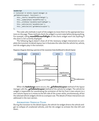 147navigation
JavaScript
// Contained in mstats.layout-manager.js
_goToDetailsLayout: function() {
this._charts('moveOffScreenToRight');
this._summaryPane('moveOffScreen');
this._infoPane('moveOnScreenFromRight');
this._vehicleList('moveOnScreen');
this._vehicleList('goToDetailsLayout');
},
The code calls methods in each of the widgets to move them to the appropriate loca-
tions on the page. These methods check the widget’s current state before doing anything.
For example, calling moveOffScreenToRight on the charts widget won’t do anything if
the chart is not currently displayed.
The following figure doesn’t show all of the necessary widget interactions to com-
plete the transition to details layout, but it illustrates the roles that the vehicle list, vehicle,
and tile widgets play in the transition.
Sequence diagram showing a portion of the transition from dashboard to details layout
When the hashchange event occurs, the _goToDetailsLayout method of the layout
manager calls the _goToDetailsLayout method of the vehicle list widget. The vehicle list
widget is responsible for coordinating the animation of the list from a two-column to a
one-column layout as it moves to the left side of the screen while, simultaneously, all but
the selected vehicle widgets shrink to a compact size. The details of these interactions are
addressed in the next section.
Animating Vehicle Tiles
During the transition to the details layout, the vehicle list widget directs the vehicle wid-
get to collapse all unselected vehicles, and the tile widget to animate the tiles left and
down.
 