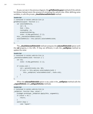 148 chapter nine
As you can see in the previous diagram, the goToDetailsLayout method of the vehicle
list (shown below) starts the process of animating the vehicle tiles. After defining some
variables, it calls the private _checkSelectedVehicleId method.
JavaScript
// Contained in mstats.vehicle-list.js
goToDetailsLayout: function () {
var selectedVehicle,
vid = 0,
that = this,
runningTop = 0,
animationInfoArray,
state = $.bbq.getState() || {};
this._checkSelectedVehicleId();
selectedVehicle = this.options.selectedVehicleId;
...
},
The _checkSelectedVehicleId method compares the selectedVehicleId option with
the vid property in the URL. If they are different, it calls the _setOption method to
update the value.
JavaScript
// Contained in mstats.vehicle-list.js
_checkSelectedVehicleId: function () {
var vid,
state = $.bbq.getState() || {};
if (state.vid) {
vid = parseInt(state.vid, 10);
if (vid !== this.options.selectedVehicleId) {
this._setOption('selectedVehicleId', state.vid);
}
}
},
When the selectedVehicleId option is set, code in the _setOption method calls the
_expandVehicle and _collapseVehicles methods.
JavaScript
// Contained in mstats.vehicle-list.js
_setOption: function (key, value) {
$.Widget.prototype._setOption.apply(this, arguments);
if (value <= 0) {
return;
}
switch (key) {
case 'layout':
 