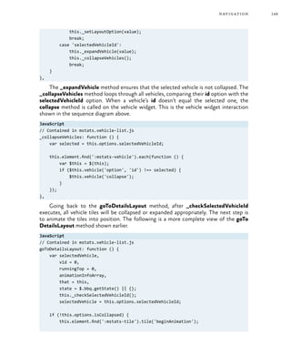 149navigation
this._setLayoutOption(value);
break;
case 'selectedVehicleId':
this._expandVehicle(value);
this._collapseVehicles();
break;
}
},
The _expandVehicle method ensures that the selected vehicle is not collapsed. The
_collapseVehicles method loops through all vehicles, comparing their id option with the
selectedVehicleId option. When a vehicle’s id doesn’t equal the selected one, the
collapse method is called on the vehicle widget. This is the vehicle widget interaction
shown in the sequence diagram above.
JavaScript
// Contained in mstats.vehicle-list.js
_collapseVehicles: function () {
var selected = this.options.selectedVehicleId;
this.element.find(':mstats-vehicle').each(function () {
var $this = $(this);
if ($this.vehicle('option', 'id') !== selected) {
$this.vehicle('collapse');
}
});
},
Going back to the goToDetailsLayout method, after _checkSelectedVehicleId
executes, all vehicle tiles will be collapsed or expanded appropriately. The next step is
to animate the tiles into position. The following is a more complete view of the goTo
DetailsLayout method shown earlier.
JavaScript
// Contained in mstats.vehicle-list.js
goToDetailsLayout: function () {
var selectedVehicle,
vid = 0,
runningTop = 0,
animationInfoArray,
that = this,
state = $.bbq.getState() || {};
this._checkSelectedVehicleId();
selectedVehicle = this.options.selectedVehicleId;
if (!this.options.isCollapsed) {
this.element.find(':mstats-tile').tile('beginAnimation');
 