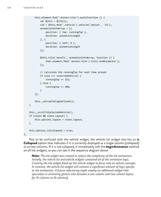 150 chapter nine
this.element.find(':mstats-tile').each(function () {
var $this = $(this);
vid = $this.find('.vehicle').vehicle('option', 'id');
animationInfoArray = [{
position: { top: runningTop },
duration: animationLength
}, {
position: { left: 0 },
duration: animationLength
}];
$this.tile('moveTo', animationInfoArray, function () {
that.element.find(':mstats-tile').tile('endAnimation');
});
// calculate the runningTop for next time around
if (vid === selectedVehicle) {
runningTop += 321;
} else {
runningTop += 206;
}
});
this._narrowToSingleColumn();
}
this._scrollToSelectedVehicle();
if (state && state.layout) {
this.options.layout = state.layout;
}
this.options.isCollapsed = true;
},
Not to be confused with the vehicle widget, the vehicle list widget also has an is
Collapsed option that indicates if it is currently displayed as a single column (collapsed)
or as two columns. If it is not collapsed, it immediately calls the beginAnimation method
on all tile widgets, as you can see in the sequence diagram above.
Note: The tile widget was created to reduce the complexity of the tile animations.
Initially, the vehicle list and vehicle widgets contained all of the animation logic.
Creating the tile widget freed up the vehicle widget to focus only on vehicle concepts.
In contrast, the vehicle list widget still contains a significant amount of logic specific
to the animations. A future refactoring might employ an additional widget that
specializes in animating generic tiles between a one-column and two-column layout
(or N-columns to N-columns).
 