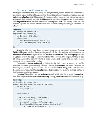 151navigation
Calculating Coordinates
Mileage Stats uses relative positioning for many elements, which means that an element’s
position is based on that of the preceding element (an element’s positioning style, such as
relative or absolute, is a CSS property). However, when elements are moving during an
animation their position must be absolute so that their location values can be controlled.
The beginAnimation method establishes the top and left CSS values based on the
current top and left values. These values will be used when positioning is switched to
absolute.
JavaScript
// Contained in mstats.tile.js
beginAnimation: function () {
var $element = this.element;
$element.css({
top: $element.position().top + 'px',
left: $element.position().left + 'px'
});
},
Now that the tiles have been prepared, they can be instructed to move. The go
ToDetailsLayout method loops through each of the tile widgets and constructs an
animationInfoArray with properties for position and duration. The runningTop variable
is updated within the loop to specify the top of the next tile. This helps with the process
of collapsing the two-column list into a single column and ensures that the items in the
resulting list do not visually overlap.
The duration, animationLength, is defined in the file’s closure at the top of the file
with the value 600 (milliseconds). To move the tiles, the moveTo method is called on all
tile widgets with two arguments. These are the animationInfoArray, and a callback func-
tion that executes when the moveTo method completes. The moveTo method is shown
in the sequence diagram above.
The moveTo method calls its _unlock method, which sets the position to absolute,
and then loops over the animationInfoArray, calling _animate for each item in the array.
JavaScript
// Contained in mstats.tile.js
moveTo: function (animationInfoArray, callback) {
var that = this,
arrayLength = 0;
this._unlock();
// if this is an array, iterate over it
if (animationInfoArray.length) {
arrayLength = animationInfoArray.length;
$.each(animationInfoArray, function (index, info) {
if (index === arrayLength - 1) {
 