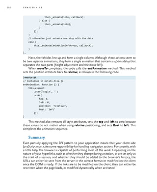 152 chapter nine
that._animate(info, callback);
} else {
that._animate(info);
}
});
}
// otherwise just animate one step with the data
else {
this._animate(animationInfoArray, callback);
}
},
Next, the vehicles line up and form a single column. Although these actions seem to
be two separate animations, they form a single animation that contains a 400ms delay that
separates the two parts (height adjustment and the move left).
When moveTo completes, the code calls the endAnimation method. This method
sets the position attribute back to relative, as shown in the following code.
JavaScript
// Contained in mstats.tile.js
endAnimation: function () {
this.element
.attr('style', '')
.css({
top: 0,
left: 0,
position: 'relative',
float: 'left'
});
}
This method also removes all style attributes, sets the top and left to zero because
these values do not matter when using relative positioning, and sets float to left. This
completes the animation sequence.
Summary
Even partially applying the SPI pattern to your application means that your client-side
JavaScript must take some responsibility for handling navigation actions. Fortunately, with
a little help, the browser is capable of performing most of the work. Depending on the
nature of your hyperlinks, such as whether they change during a session, or are set only at
the start of a session, and whether they should be added to the browser’s history, the
URLs can either be sent from the server in the correct format or modified on the client
once the DOM is ready. If the links are to be modified on the client, they can either be
rewritten when the page loads, or modified dynamically when activated.
 
