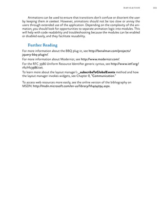 153navigation
Animations can be used to ensure that transitions don’t confuse or disorient the user
by keeping them in context. However, animations should not be too slow or annoy the
users through extended use of the application. Depending on the complexity of the ani-
mation, you should look for opportunities to separate animation logic into modules. This
will help with code readability and troubleshooting because the modules can be enabled
or disabled easily, and they facilitate reusability.
Further Reading
For more information about the BBQ plug-in, see http://benalman.com/projects/
jquery-bbq-plugin/.
For more information about Modernizr, see http://www.modernizr.com/.
For the RFC 3986 Uniform Resource Identifier generic syntax, see http://www.ietf.org/
rfc/rfc3986.txt.
To learn more about the layout manager’s _subscribeToGlobalEvents method and how
the layout manager invokes widgets, see Chapter 8, “Communication.”
To access web resources more easily, see the online version of the bibliography on
MSDN: http://msdn.microsoft.com/en-us/library/hh404094.aspx.
 
