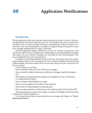155
Introduction
All web applications that users consider responsive have one thing in common: they pro-
vide appropriate and timely feedback to the user. This feedback can come in many forms,
including a save or success message following a completed task, subtle animations in re-
sponse to a user interface (UI) gesture, a progress message for long-running tasks or input
error messages displayed before a page is submitted.
How the application displays notifications to the user is almost as important as the
information itself. Intrusive message boxes, modal dialogs, and overlays (floating messages)
that require the user to dismiss messages, can interrupt the user’s workflow, get in the
way, and degrade the overall user experience.
In addition to providing feedback during normal use, the website must also provide
quality feedback when a non-recoverable error occurs. Quality feedback means providing
understandable information about what has occurred, along with clear instructions on
how to proceed.
In this chapter you will learn:
•	 How to provide unobtrusive user notification messages.
•	 How to handle multiple simultaneous notification messages raised by the applica-
tion.
•	 The benefits of encapsulating the display and management of user notifications
in a single JavaScript object.
•	 How to display a helpful global error page.
•	 How to set up a global error handler for Ajax requests.
•	 Alternatives to modal dialogs for prompting users.
•	 How to enable application notifications on the desktop with the Pinned Sites API.
The technologies discussed in this chapter are jQuery UI Widgets and Pinned Sites
in Windows® Internet Explorer® 9.
For a comprehensive look at input validation error messages, see Chapter 11, “Server-
Side Implementation.”
Application Notifications10
 