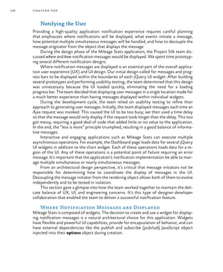 156 chapter ten
Notifying the User
Providing a high-quality application notification experience requires careful planning
that emphasizes where notifications will be displayed, what events initiate a message,
how potential multiple simultaneous messages will be handled, and how to decouple the
message originator from the object that displays the message.
During the design phase of the Mileage Stats application, the Project Silk team dis-
cussed where and how notification messages would be displayed. We spent time prototyp-
ing several different notification designs.
Where notification messages are displayed is an essential part of the overall applica-
tion user experience (UX) and UI design. Our initial design called for messages and prog-
ress bars to be displayed within the boundaries of each jQuery UI widget. After building
several prototypes and performing usability testing, the team determined that this design
was unnecessary because the UI loaded quickly, eliminating the need for a loading
progress bar. The team decided that displaying user messages in a single location made for
a much better experience than having messages displayed within individual widgets.
During the development cycle, the team relied on usability testing to refine their
approach to generating user messages. Initially, the team displayed messages each time an
Ajax request was invoked. This caused the UI to be too busy; we then used a time delay
so that the message would only display if the request took longer than the delay. This too
got messy, requiring a good deal of code that added little or no value to the application.
In the end, the “less is more” principle triumphed, resulting in a good balance of informa-
tive messages.
Interactive and engaging applications such as Mileage Stats can execute multiple
asynchronous operations. For example, the Dashboard page loads data for several jQuery
UI widgets in addition to the chart widget. Each of these operations loads data for a re-
gion of the UI. Any of these operations is a potential point of failure requiring an error
message. It’s important that the application’s notification implementation be able to man-
age multiple simultaneous or nearly simultaneous messages.
From an architectural design perspective, it’s critical that message initiators not be
responsible for determining how to coordinate the display of messages in the UI.
Decoupling the message initiator from the rendering object allows both of them to evolve
independently and to be tested in isolation.
This section gave a glimpse into how the team worked together to maintain the deli-
cate balance of UX, UI, and engineering concerns. It’s this type of designer-developer
collaboration that enabled the team to deliver a successful notification feature.
Where Notification Messages are Displayed
Mileage Stats is composed of widgets. The decision to create and use a widget for display-
ing notification messages is a natural architectural choice for this application. Widgets
have flexible and powerful UI capabilities, provide for encapsulation of behavior, and can
have external dependencies like the publish and subscribe (pub/sub) JavaScript object
injected into their options object during creation.
 