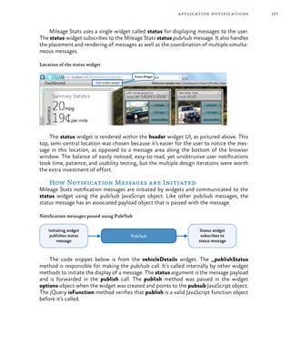 157application notifications
Mileage Stats uses a single widget called status for displaying messages to the user.
The status widget subscribes to the Mileage Stats status pub/sub message. It also handles
the placement and rendering of messages as well as the coordination of multiple simulta-
neous messages.
Location of the status widget
The status widget is rendered within the header widget UI, as pictured above. This
top, semi-central location was chosen because it’s easier for the user to notice the mes-
sage in this location, as opposed to a message area along the bottom of the browser
window. The balance of easily noticed, easy-to-read, yet unobtrusive user notifications
took time, patience, and usability testing, but the multiple design iterations were worth
the extra investment of effort.
How Notification Messages are Initiated
Mileage Stats notification messages are initiated by widgets and communicated to the
status widget using the pub/sub JavaScript object. Like other pub/sub messages, the
status message has an associated payload object that is passed with the message.
Notification messages passed using Pub/Sub
The code snippet below is from the vehicleDetails widget. The _publishStatus
method is responsible for making the pub/sub call. It’s called internally by other widget
methods to initiate the display of a message. The status argument is the message payload
and is forwarded in the publish call. The publish method was passed in the widget
options object when the widget was created and points to the pubsub JavaScript object.
The jQuery isFunction method verifies that publish is a valid JavaScript function object
before it’s called.
 