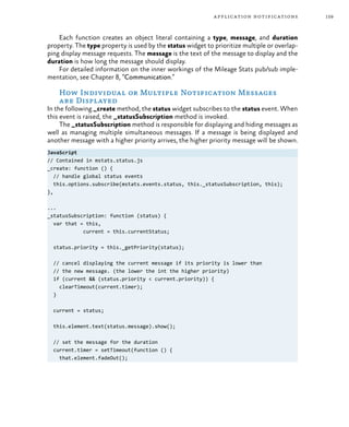 159application notifications
Each function creates an object literal containing a type, message, and duration
property. The type property is used by the status widget to prioritize multiple or overlap-
ping display message requests. The message is the text of the message to display and the
duration is how long the message should display.
For detailed information on the inner workings of the Mileage Stats pub/sub imple-
mentation, see Chapter 8, “Communication.”
How Individual or Multiple Notification Messages
are Displayed
In the following _create method, the status widget subscribes to the status event. When
this event is raised, the _statusSubscription method is invoked.
The _statusSubscription method is responsible for displaying and hiding messages as
well as managing multiple simultaneous messages. If a message is being displayed and
another message with a higher priority arrives, the higher priority message will be shown.
JavaScript
// Contained in mstats.status.js
_create: function () {
// handle global status events
this.options.subscribe(mstats.events.status, this._statusSubscription, this);
},
...
_statusSubscription: function (status) {
var that = this,
current = this.currentStatus;
status.priority = this._getPriority(status);
// cancel displaying the current message if its priority is lower than
// the new message. (the lower the int the higher priority)
if (current && (status.priority < current.priority)) {
clearTimeout(current.timer);
}
current = status;
this.element.text(status.message).show();
// set the message for the duration
current.timer = setTimeout(function () {
that.element.fadeOut();
 