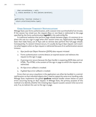 160 chapter ten
that.currentStatus = null;
}, status.duration || this.options.duration);
},
_getPriority: function (status) {
return priorities[status.type];
},
User Session Timeout Notification
Mileage Stats uses forms authentication, with a session time-out threshold of 20 minutes.
If the session has timed out, the request (Ajax or non-Ajax) is redirected to the page
specified by the forms authentication loginUrl in the web.config file.
In traditional websites that perform page reloads between pages, it’s common to re-
direct the user to a sign-in page when their session times out. Applications like Mileage
Stats that make heavy use of Ajax calls to retrieve data perform few full-page reloads.
Consequently, if a session timeout occurs, it’s usually during an Ajax request. Let’s exam-
ine what happens when an Ajax request is redirected because of an authentication session
timeout:
1.	 Ajax JavaScript Object Notation (JSON) data request initiated.
2.	 Forms authentication runtime detects an expired session and redirects the
request to the sign-in page.
3.	 A parsing error occurs because the Ajax handler is expecting JSON data and not
HTML. The HTML is the content of the sign-in page to which the request was
redirected.
4.	 An Ajax error callback is invoked.
5.	 A global Ajax error callback is invoked.
Errors that can occur anywhere in the application can often be handled in a central-
ized location so that individual objects don’t need to repeat the same error handling code.
Mileage Stats implements the global ajaxError method handler shown below to catch
errors occurring during an Ajax request. In Mileage Stats, the primary purpose of this
method is to identify whether the initiating Ajax request caused a session time-out error
and, if so, to redirect the user to the sign-in page.
 