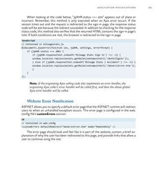 161application notifications
When looking at the code below, “jqXHR.status === 200” appears out of place or
incorrect. Remember, this method is only executed when an Ajax error occurs. If the
session times out and the request is redirected to the sign-in page, the response status
code will be 200 because the redirect succeeded. In addition to checking for the response
status code, this method also verifies that the returned HTML contains the sign-in page’s
title. If both conditions are met, the browser is redirected to the sign-in page.
JavaScript
// Contained in mileagestats.js
$(document).ajaxError(function (ev, jqXHR, settings, errorThrown) {
if (jqXHR.status === 200) {
if (jqXHR.responseText.indexOf('Mileage Stats Sign In') !== -1) {
window.location.replace(mstats.getRelativeEndpointUrl('/Auth/SignIn'));
} else if (jqXHR.responseText.indexOf('Mileage Stats | Accident!') !== -1) {
window.location.replace(mstats.getRelativeEndpointUrl('/GenericError.htm'));
}
}
});
Note: If the originating Ajax calling code also implements an error handler, the
originating Ajax caller’s error handler will be called first, and then the above global
Ajax error handler will be called.
Website Error Notification
ASP.NET allows you to specify a default error page that the ASP.NET runtime will redirect
users to when an unhandled exception occurs. This error page is configured in the web.
config file’s customErrors section.
C#
// Contained in web.config
<customErrors defaultRedirect="GenericError.htm" mode="RemoteOnly" />
The error page should look and feel like it is part of the website, contain a brief ex-
planation of why the user has been redirected to this page, and provide links that allow a
user to continue using the site.
 