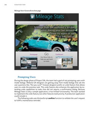 162 chapter ten
Mileage Stats GenericError.htm page
Prompting Users
During the design phase of Project Silk, the team had a goal of not prompting users with
modal dialogs. Website UX designers are getting away from modal dialogs that ask the
user questions like, “Are you sure?” Instead, designers prefer an undo feature that allows
users to undo the previous task. The undo feature also enhances the application by ex-
tending undo capabilities to tasks that did not require a confirmation dialog. Because
Mileage Stats is only a sample application, it has limited functionality. The team wanted
to implement the undo feature, but other features took priority. A production application
could include it.
The following code uses the JavaScript confirm function to validate the user’s request
to fulfill a maintenance reminder.
 