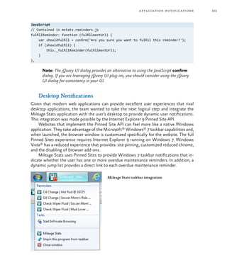 163application notifications
JavaScript
// Contained in mstats.reminders.js
fulfillReminder: function (fulfillmentUrl) {
var shouldfulfill = confirm('Are you sure you want to fulfill this reminder?');
if (shouldfulfill) {
this._fulfillReminder(fulfillmentUrl);
}
},
Note: The jQuery UI dialog provides an alternative to using the JavaScript confirm
dialog. If you are leveraging jQuery UI plug-ins, you should consider using the jQuery
UI dialog for consistency in your UI.
Desktop Notifications
Given that modern web applications can provide excellent user experiences that rival
desktop applications, the team wanted to take the next logical step and integrate the
Mileage Stats application with the user’s desktop to provide dynamic user notifications.
This integration was made possible by the Internet Explorer 9 Pinned Site API.
Websites that implement the Pinned Site API can feel more like a native Windows
application. They take advantage of the Microsoft® Windows® 7 taskbar capabilities and,
when launched, the browser window is customized specifically for the website. The full
Pinned Sites experience requires Internet Explorer 9 running on Windows 7. Windows
Vista® has a reduced experience that provides: site pinning, customized reduced chrome,
and the disabling of browser add-ons.
Mileage Stats uses Pinned Sites to provide Windows 7 taskbar notifications that in-
dicate whether the user has one or more overdue maintenance reminders. In addition, a
dynamic jump list provides a direct link to each overdue maintenance reminder.
Mileage Stats taskbar integration
 