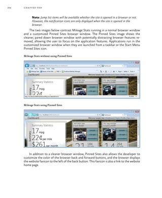 164 chapter ten
Note: Jump list items will be available whether the site is opened in a browser or not.
However, the notification icons are only displayed when the site is opened in the
browser.
The two images below contrast Mileage Stats running in a normal browser window
and a customized Pinned Sites browser window. The Pinned Sites image shows the
cleaner, pared down browser window with potentially distracting browser features re-
moved, allowing the user to focus on the application features. Applications run in the
customized browser window when they are launched from a taskbar or the Start Menu
Pinned Sites icon.
Mileage Stats without using Pinned Sites
Mileage Stats using Pinned Sites
In addition to a cleaner browser window, Pinned Sites also allows the developer to
customize the color of the browser back and forward buttons, and the browser displays
the website favicon to the left of the back button. This favicon is also a link to the website
home page.
 