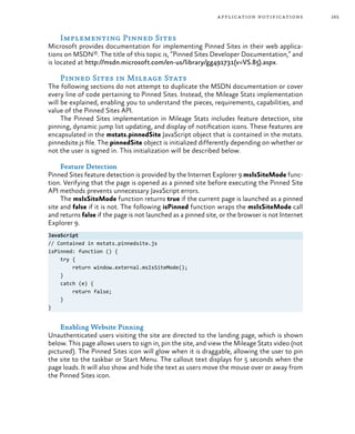 165application notifications
Implementing Pinned Sites
Microsoft provides documentation for implementing Pinned Sites in their web applica-
tions on MSDN®. The title of this topic is, “Pinned Sites Developer Documentation,” and
is located at http://msdn.microsoft.com/en-us/library/gg491731(v=VS.85).aspx.
Pinned Sites in Mileage Stats
The following sections do not attempt to duplicate the MSDN documentation or cover
every line of code pertaining to Pinned Sites. Instead, the Mileage Stats implementation
will be explained, enabling you to understand the pieces, requirements, capabilities, and
value of the Pinned Sites API.
The Pinned Sites implementation in Mileage Stats includes feature detection, site
pinning, dynamic jump list updating, and display of notification icons. These features are
encapsulated in the mstats.pinnedSite JavaScript object that is contained in the mstats.
pinnedsite.js file. The pinnedSite object is initialized differently depending on whether or
not the user is signed in. This initialization will be described below.
Feature Detection
Pinned Sites feature detection is provided by the Internet Explorer 9 msIsSiteMode func-
tion. Verifying that the page is opened as a pinned site before executing the Pinned Site
API methods prevents unnecessary JavaScript errors.
The msIsSiteMode function returns true if the current page is launched as a pinned
site and false if it is not. The following isPinned function wraps the msIsSiteMode call
and returns false if the page is not launched as a pinned site, or the browser is not Internet
Explorer 9.
JavaScript
// Contained in mstats.pinnedsite.js
isPinned: function () {
try {
return window.external.msIsSiteMode();
}
catch (e) {
return false;
}
}
Enabling Website Pinning
Unauthenticated users visiting the site are directed to the landing page, which is shown
below. This page allows users to sign in, pin the site, and view the Mileage Stats video (not
pictured). The Pinned Sites icon will glow when it is draggable, allowing the user to pin
the site to the taskbar or Start Menu. The callout text displays for 5 seconds when the
page loads. It will also show and hide the text as users move the mouse over or away from
the Pinned Sites icon.
 