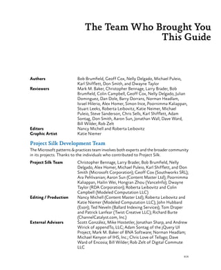 xix
Authors	 Bob Brumfield, Geoff Cox, Nelly Delgado, Michael Puleio,
Karl Shifflett, Don Smith, and Dwayne Taylor
Reviewers	 Mark M. Baker, Christopher Bennage, Larry Brader, Bob
Brumfield, Colin Campbell, Geoff Cox, Nelly Delgado, Julian
Dominguez, Dan Dole, Barry Dorrans, Norman Headlam,
Israel Hilerio, Alex Homer, Simon Ince, Poornimma Kaliappan,
Stuart Leeks, Roberta Leibovitz, Katie Neimer, Michael
Puleio, Steve Sanderson, Chris Sells, Karl Shifflett, Adam
Sontag, Don Smith, Aaron Sun, Jonathan Wall, Dave Ward,
Bill Wilder, Rob Zelt
Editors	 Nancy Michell and Roberta Leibovitz
Graphic Artist	 Katie Niemer
Project Silk Development Team
The Microsoft patterns & practices team involves both experts and the broader community
in its projects. Thanks to the individuals who contributed to Project Silk.
Project Silk Team	 Christopher Bennage, Larry Brader, Bob Brumfield, Nelly
Delgado, Alex Homer, Michael Puleio, Karl Shifflett, and Don
Smith (Microsoft Corporation); Geoff Cox (Southworks SRL);
Ara Pehlivanian; Aaron Sun (Content Master Ltd); Poornimma
Kaliappan, Hailin Wei, Hongran Zhou (VanceInfo); Dwayne
Taylor (RDA Corporation); Roberta Leibovitz and Colin
Campbell (Modeled Computation LLC)
Editing / Production	 Nancy Michell (Content Master Ltd); Roberta Leibovitz and
Katie Niemer (Modeled Computation LLC); John Hubbard
(Eson); Ted Neveln (Ballard Indexing Services); Tom Draper
and Patrick Lanfear (Twist Creative LLC); Richard Burte
(ChannelCatalyst.com, Inc.)
External Advisors	 Scott González, Mike Hostetler, Jonathan Sharp, and Andrew
Wirick of appendTo, LLC; Adam Sontag of the jQuery UI
Project; Mark M. Baker of BNA Software; Norman Headlam;
Michael Kenyon of IHS, Inc.; Chris Love of Tellago; Dave
Ward of Encosia; Bill Wilder; Rob Zelt of Digital Commute
LLC
The Team Who Brought You
This Guide
 