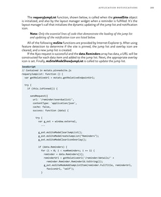 169application notifications
The requeryJumpList function, shown below, is called when the pinnedSite object
is initialized, and also by the layout manager widget when a reminder is fulfilled. It’s the
layout manager’s call that initializes the dynamic updating of the jump list and notification
icon.
Note: Only the essential lines of code that demonstrate the loading of the jump list
and updating of the notification icon are listed below.
All of the following msSite functions are provided by Internet Explorer 9. After using
feature detection to determine if the site is pinned, the jump list and overlay icon are
cleared, and a new jump list is created.
If the Ajax request is successful and the data.Reminders array has data, a URL will be
constructed for each data item and added to the jump list. Next, the appropriate overlay
icon is set. Finally, msSiteModeShowJumpList is called to update the jump list.
JavaScript
// Contained in mstats.pinnedsite.js
requeryJumpList: function () {
var getRelativeUrl = mstats.getRelativeEndpointUrl;
try {
if (this.isPinned()) {
sendRequest({
url: '/reminder/overduelist/',
contentType: 'application/json',
cache: false,
success: function (data) {
try {
var g_ext = window.external,
...
g_ext.msSiteModeClearJumpList();
g_ext.msSiteModeCreateJumpList("Reminders");
g_ext.msSiteModeClearIconOverlay();
if (data.Reminders) {
for (i = 0; i < numReminders; i += 1) {
reminder = data.Reminders[i];
reminderUrl = getRelativeUrl('/reminder/details/' +
reminder.Reminder.ReminderId.toString());
g_ext.msSiteModeAddJumpListItem(reminder.FullTitle, reminderUrl,
faviconUrl, "self");
}
 