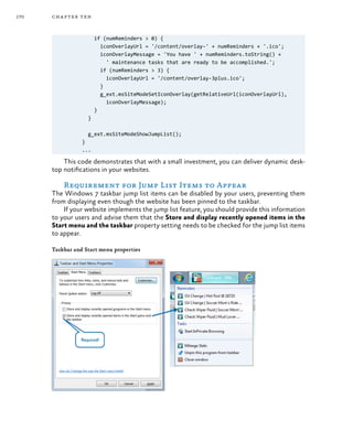 170 chapter ten
if (numReminders > 0) {
iconOverlayUrl = '/content/overlay-' + numReminders + '.ico';
iconOverlayMessage = 'You have ' + numReminders.toString() +
' maintenance tasks that are ready to be accomplished.';
if (numReminders > 3) {
iconOverlayUrl = '/content/overlay-3plus.ico';
}
g_ext.msSiteModeSetIconOverlay(getRelativeUrl(iconOverlayUrl),
iconOverlayMessage);
}
}
g_ext.msSiteModeShowJumpList();
}
...
This code demonstrates that with a small investment, you can deliver dynamic desk-
top notifications in your websites.
Requirement for Jump List Items to Appear
The Windows 7 taskbar jump list items can be disabled by your users, preventing them
from displaying even though the website has been pinned to the taskbar.
If your website implements the jump list feature, you should provide this information
to your users and advise them that the Store and display recently opened items in the
Start menu and the taskbar property setting needs to be checked for the jump list items
to appear.
Taskbar and Start menu properties
 