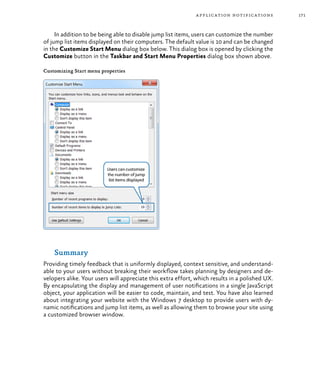 171application notifications
In addition to be being able to disable jump list items, users can customize the number
of jump list items displayed on their computers. The default value is 10 and can be changed
in the Customize Start Menu dialog box below. This dialog box is opened by clicking the
Customize button in the Taskbar and Start Menu Properties dialog box shown above.
Customizing Start menu properties
Summary
Providing timely feedback that is uniformly displayed, context sensitive, and understand-
able to your users without breaking their workflow takes planning by designers and de-
velopers alike. Your users will appreciate this extra effort, which results in a polished UX.
By encapsulating the display and management of user notifications in a single JavaScript
object, your application will be easier to code, maintain, and test. You have also learned
about integrating your website with the Windows 7 desktop to provide users with dy-
namic notifications and jump list items, as well as allowing them to browse your site using
a customized browser window.
 