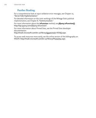 172 chapter ten
Further Reading
For a comprehensive look at input validation error messages, see Chapter 11,
“Server-Side Implementation.”
For detailed information on the inner workings of the Mileage Stats pub/sub
implementation, see Chapter 8, “Communication.”
For more information about the isFunction method, see jQuery.isFunction():
http://api.jquery.com/jQuery.isFunction/.
For more information about Pinned Sites, see the Pinned Sites developer
documentation:
http://msdn.microsoft.com/en-us/library/gg491731(v=VS.85).aspx.
To access web resources more easily, see the online version of the bibliography on
MSDN: http://msdn.microsoft.com/en-us/library/hh404094.aspx.
 