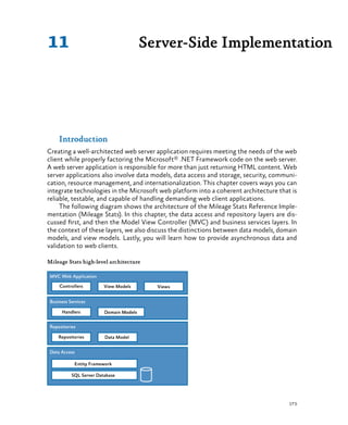 173
Server-Side Implementation11
Introduction
Creating a well-architected web server application requires meeting the needs of the web
client while properly factoring the Microsoft® .NET Framework code on the web server.
A web server application is responsible for more than just returning HTML content. Web
server applications also involve data models, data access and storage, security, communi-
cation, resource management, and internationalization. This chapter covers ways you can
integrate technologies in the Microsoft web platform into a coherent architecture that is
reliable, testable, and capable of handling demanding web client applications.
The following diagram shows the architecture of the Mileage Stats Reference Imple-
mentation (Mileage Stats). In this chapter, the data access and repository layers are dis-
cussed first, and then the Model View Controller (MVC) and business services layers. In
the context of these layers, we also discuss the distinctions between data models, domain
models, and view models. Lastly, you will learn how to provide asynchronous data and
validation to web clients.
Mileage Stats high-level architecture
 
