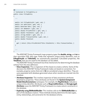 176 chapter eleven
C#
// Contained in FillupEntry.cs
public class FillupEntry
{
...
public int FillupEntryId { get; set; }
public int VehicleId { get; set; }
public DateTime Date { get; set; }
public int Odometer { get; set; }
public double PricePerUnit { get; set; }
public double TotalUnits { get; set; }
public string Vendor { get; set; }
public double TransactionFee { get; set; }
public double TotalCost
{
get { return (this.PricePerUnit*this.TotalUnits) + this.TransactionFee; }
}
...
}
The ADO.NET Entity Framework maps property types like double, string, and int to
their equivalent SQL data type. Fields that represent unique entity identifiers, such as
FillupEntryId and VehicleId, are automatically populated. Calculated properties, like
TotalCost, that are not saved to the database can be added.
The ADO.NET Entity Framework has three mechanisms for determining the database
schema from the class definition:
•	 Class Inspection. This is inspection of the classes to create a schema. Some of the
decisions the ADO.NET Entity Framework makes are based on convention. For
example, property names that end in Id are considered unique identifiers. They are
auto-populated with database-generated values when records are inserted into the
database.
•	 Attribute Inspection. This involves inspection of data annotation attributes
attached to properties. These attributes are found in the System.Component
Model.DataAnnotations namespace. For example, the KeyAttribute indicates a
unique entity identifier. Attributes such as RequiredAttribute and StringLength
Attribute cause the ADO.NET Entity Framework to create column constraints in
the database.
•	 Explicitly using DbModelBuilder. This involves calls to the DbModelBuilder as
part of the database creation. These methods directly determine the data types,
entity relationships, and constraints for the database schema.
 