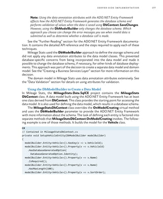 177server-side implementation
Note: Using the data annotation attributes with the ADO.NET Entity Framework
affects how the ADO.NET Entity Framework generates the database schema and
performs validation of values when the data is saved using DbContext.SaveChanges.
However, using the DbModelBuilder only changes the database schema. Which
approach you choose can change the error messages you see when invalid data is
submitted as well as determine whether a database call is made.
See the “Further Reading” section for the ADO.NET Entity Framework documenta-
tion. It contains the detailed API reference and the steps required to apply each of these
techniques.
Mileage Stats used the DbModelBuilder approach to define the storage schema and
did not apply any data annotation attributes to the data model classes. This prevented
database-specific concerns from being incorporated into the data model and made it
possible to change the database schema, if necessary, for other kinds of database deploy-
ments. This approach was part of the decision to create a separate data model and domain
model. See the “Creating a Business Services Layer” section for more information on this
decision.
The domain model in Mileage Stats uses data annotation attributes extensively. See
the “Data Validation” section for details on using attributes for validation.
Using the DbModelBuilder to Create a Data Model
In Mileage Stats, the MileageStats.Data.SqlCE project contains the MileageStats
DbContext class. A data model built using the ADO.NET Entity Framework has at least
one class derived from DbContext. This class provides the starting point for accessing the
data model. It is also used for defining the data model, which results in a database schema.
The MileageStatsDbContext class overrides the OnModelCreating virtual method
and uses the DbModelBuilder parameter to provide the ADO.NET Entity Framework
with more information about the schema. The task of defining each entity is factored into
separate methods that MileageStatsDbContext.OnModelCreating invokes. The follow-
ing example is one of those methods. It builds the model for the Vehicle class.
C#
// Contained in MileageStatsDbContext.cs
private void SetupVehicleEntity(DbModelBuilder modelBuilder)
{
modelBuilder.Entity<Vehicle>().HasKey(v => v.VehicleId);
modelBuilder.Entity<Vehicle>().Property(v => v.VehicleId)
.HasDatabaseGeneratedOption(
DatabaseGeneratedOption.Identity);
modelBuilder.Entity<Vehicle>().Property(v => v.Name)
.IsRequired();
modelBuilder.Entity<Vehicle>().Property(v => v.Name)
.HasMaxLength(100);
modelBuilder.Entity<Vehicle>().Property(v => v.SortOrder);
 