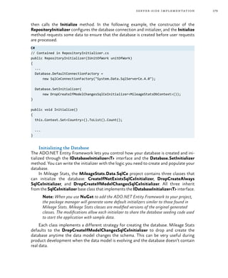 179server-side implementation
then calls the Initialize method. In the following example, the constructor of the
RepositoryInitializer configures the database connection and initializer, and the Initialize
method requests some data to ensure that the database is created before user requests
are processed.
C#
// Contained in RepositoryInitializer.cs
public RepositoryInitializer(IUnitOfWork unitOfWork)
{
...
Database.DefaultConnectionFactory =
new SqlCeConnectionFactory("System.Data.SqlServerCe.4.0");
Database.SetInitializer(
new DropCreateIfModelChangesSqlCeInitializer<MileageStatsDbContext>());
}
public void Initialize()
{
this.Context.Set<Country>().ToList().Count();
...
}
Initializing the Database
The ADO.NET Entity Framework lets you control how your database is created and ini-
tialized through the IDatabaseInitializer<T> interface and the Database.SetInitializer
method. You can write the initializer with the logic you need to create and populate your
database.
In Mileage Stats, the MileageStats.Data.SqlCe project contains three classes that
can initialize the database: CreateIfNotExistsSqlCeInitializer, DropCreateAlways
SqlCeInitializer, and DropCreateIfModelChangesSqlCeInitializer. All three inherit
from the SqlCeInitializer base class that implements the IDatabaseInitializer<T> interface.
Note: When you use NuGet to add the ADO.NET Entity Framework to your project,
the package manager will generate some default initializers similar to those found in
Mileage Stats. Mileage Stats classes are modified versions of the original generated
classes. The modifications allow each initializer to share the database seeding code used
to start the application with sample data.
Each class implements a different strategy for creating the database. Mileage Stats
defaults to the DropCreateIfModelChangesSqlCeInitializer to drop and create the
database anytime the data model changes the schema. This can be very useful during
product development when the data model is evolving and the database doesn’t contain
real data.
 