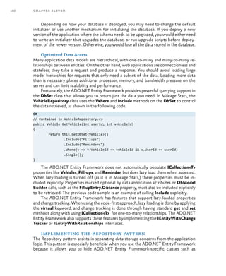 180 chapter eleven
Depending on how your database is deployed, you may need to change the default
initializer or use another mechanism for initializing the database. If you deploy a new
version of the application where the schema needs to be upgraded, you would either need
to write an initializer that upgrades the database, or run upgrade scripts before deploy-
ment of the newer version. Otherwise, you would lose all the data stored in the database.
Optimized Data Access
Many application data models are hierarchical, with one-to-many and many-to-many re-
lationships between entities. On the other hand, web applications are connectionless and
stateless; they take a request and produce a response. You should avoid loading large
model hierarchies for requests that only need a subset of the data. Loading more data
than is necessary places additional processor, memory, and bandwidth pressure on the
server and can limit scalability and performance.
Fortunately, the ADO.NET Entity Framework provides powerful querying support in
the DbSet class that allows you to return just the data you need. In Mileage Stats, the
VehicleRepository class uses the Where and Include methods on the DbSet to control
the data retrieved, as shown in the following code.
C#
// Contained in VehicleRepository.cs
public Vehicle GetVehicle(int userId, int vehicleId)
{
	 return this.GetDbSet<Vehicle>()
		 .Include("Fillups")
		 .Include("Reminders")
		 .Where(v => v.VehicleId == vehicleId && v.UserId == userId)
		 .Single();
}
The ADO.NET Entity Framework does not automatically populate ICollection<T>
properties like Vehicles, Fill-ups, and Reminder, but does lazy load them when accessed.
When lazy loading is turned off (as it is in Mileage Stats,) these properties must be in-
cluded explicitly. Properties marked optional by data annotation attributes or DbModel
Builder calls, such as the FillupEntry.Distance property, must also be included explicitly
to be retrieved. The previous code sample is an example of calling Include explicitly.
The ADO.NET Entity Framework has features that support lazy-loaded properties
and change tracking. When using the code-first approach, lazy loading is done by applying
the virtual keyword, and change tracking is done through having standard get and set
methods along with using ICollection<T> for one-to-many relationships. The ADO.NET
Entity Framework also supports these features by implementing the IEntityWithChange
Tracker or IEntityWithRelationships interfaces.
Implementing the Repository Pattern
The Repository pattern assists in separating data storage concerns from the application
logic. This pattern is especially beneficial when you use the ADO.NET Entity Framework
because it allows you to hide ADO.NET Entity Framework-specific classes such as
 