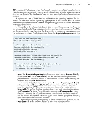 181server-side implementation
DbContext and DbSet, to optimize the shape of the data returned to the application, to
coordinate updates, and to unit test your application without requiring access to physical
data storage. See the “Further Reading” section for a formal definition of the repository
pattern.
A repository is a set of interfaces and implementations providing methods for data
access. The interfaces do not expose any types specific to data storage. You can choose
how many repositories to create based on how granularly you want to control data access
within your application.
In Mileage Stats, the MileageStats.Data project contains the repository interfaces and
the MileageStats.Data.SqlCe project contains the repository implementations. The Mile-
age Stats repositories map closely to the data entities to match the usage pattern from
the business services layer. The following code shows the IReminderRepository interface.
C#
// Contained in IReminderRepository.cs
public interface IReminderRepository
{
void Create(int vehicleId, Reminder reminder);
Reminder GetReminder(int reminderId);
void Update(Reminder reminder);
void Delete(int reminderId);
IEnumerable<Reminder> GetRemindersForVehicle(int vehicleId);
IEnumerable<Reminder> GetOverdueReminders(int vehicleId,
DateTime forDate, int forOdometer);
IEnumerable<Reminder> GetUpcomingReminders(int vehicleId,
DateTime forStartDate, DateTime forEndDate,
int odometer, int warningOdometer);
}
Note: The IReminderRepository interface returns collections as IEnumerable<T>,
rather than IList<T> or ICollection<T>. This was an intentional design choice to
prevent the direct addition of entities to the collections. To create a new reminder, the
developer must use the Create method.
In Mileage Stats, the implementation of the IReminderRepository calls ToList
before returning the IEnumerable<T>. This is to ensure that the query is executed
inside the repository. If ToList was not called, then the repository would return an
IQueryable<T> and the database would not be accessed until something iterated over
the IQueryable<T> object. The problem with returning an IQueryable<T> is that a
developer consuming the API is likely to assume that the query has already executed
and that you are working with the results. If you iterate over the query more than once,
it will result in multiple calls to the database.
If you specifically want your repository to return queries instead of results, use the
IQueryable<T> on the interface in order to make your intention explicit.
 