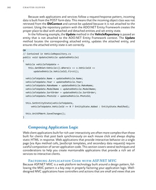 182 chapter eleven
Because web applications and services follow a request/response pattern, incoming
data is built from the POST form data. This means that the incoming object class was not
retrieved from the DbContext and cannot be updated because it is not attached to the
context. Using the repository pattern with the ADO.NET Entity Framework creates the
proper place to deal with attached and detached entities and set entity state.
In the following example, the Update method in the VehicleRepository is passed an
entity that is not attached to the ADO.NET Entity Framework context. The Update
method locates the corresponding attached entity, updates the attached entity, and
ensures the attached entity state is set correctly.
C#
// Contained in VehicleRepository.cs
public void Update(Vehicle updatedVehicle)
{
Vehicle vehicleToUpdate =
this.GetDbSet<Vehicle>().Where(v => v.VehicleId ==
updatedVehicle.VehicleId).First();
vehicleToUpdate.Name = updatedVehicle.Name;
vehicleToUpdate.Year = updatedVehicle.Year;
vehicleToUpdate.MakeName = updatedVehicle.MakeName;
vehicleToUpdate.ModelName = updatedVehicle.ModelName;
vehicleToUpdate.SortOrder = updatedVehicle.SortOrder;
vehicleToUpdate.PhotoId = updatedVehicle.PhotoId;
this.SetEntityState(vehicleToUpdate,
vehicleToUpdate.VehicleId == 0 ? EntityState.Added : EntityState.Modified);
this.UnitOfWork.SaveChanges();
}
Composing Application Logic
Web client applications built for rich user interactivity are often more complex than those
built for clients that post back synchronously on each mouse click and always display
static HTML in response. Web applications that provide interactive behavior on a single
page (via Ajax method calls, JavaScript templates, and secondary data requests) require
careful composition of server application code. This section covers several techniques and
considerations to help you create maintainable applications that provide a rich set of
services to interactive clients.
Factoring Application Code with ASP.NET MVC
Because ASP.NET MVC is a web platform technology built around a design pattern, fol-
lowing the MVC pattern is a key step in properly factoring your application logic. Well-
designed MVC applications have controllers and actions that are small and views that are
 