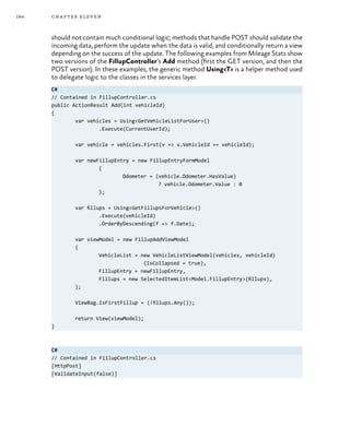 184 chapter eleven
should not contain much conditional logic; methods that handle POST should validate the
incoming data, perform the update when the data is valid, and conditionally return a view
depending on the success of the update. The following examples from Mileage Stats show
two versions of the FillupController’s Add method (first the GET version, and then the
POST version). In these examples, the generic method Using<T> is a helper method used
to delegate logic to the classes in the services layer.
C#
// Contained in FillupController.cs
public ActionResult Add(int vehicleId)
{
	 var vehicles = Using<GetVehicleListForUser>()
		 .Execute(CurrentUserId);
	 var vehicle = vehicles.First(v => v.VehicleId == vehicleId);
	 var newFillupEntry = new FillupEntryFormModel
		 {
			 Odometer = (vehicle.Odometer.HasValue)
				 ? vehicle.Odometer.Value : 0
		 };
	 var fillups = Using<GetFillupsForVehicle>()
		 .Execute(vehicleId)
		 .OrderByDescending(f => f.Date);
	 var viewModel = new FillupAddViewModel
	 {
		 VehicleList = new VehicleListViewModel(vehicles, vehicleId)
			 {IsCollapsed = true},
		 FillupEntry = newFillupEntry,
		 Fillups = new SelectedItemList<Model.FillupEntry>(fillups),
	 };
	 ViewBag.IsFirstFillup = (!fillups.Any());
	 return View(viewModel);
}
C#
// Contained in FillupController.cs
[HttpPost]
[ValidateInput(false)]
 