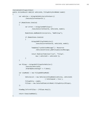 185server-side implementation
[ValidateAntiForgeryToken]
public ActionResult Add(int vehicleId, FillupEntryFormModel model)
{
	 var vehicles = Using<GetVehicleListForUser>()
		 .Execute(CurrentUserId );
	 if (ModelState.IsValid)
	 {
		 var errors = Using<CanAddFillup>()
			 .Execute(CurrentUserId, vehicleId, model);
		 ModelState.AddModelErrors(errors, "AddFillup");
		 if (ModelState.IsValid)
		 {
			 Using<AddFillupToVehicle>()
			 .Execute(CurrentUserId, vehicleId, model);
			 TempData["LastActionMessage"] = Resources
			 .VehicleController_AddFillupSuccessMessage;
			 return RedirectToAction("List", "Fillup",
			 new { vehicleId = vehicleId });
		}
	}
	 var fillups = Using<GetFillupsForVehicle>()
		 .Execute(vehicleId)
		 .OrderByDescending(f => f.Date);
	 var viewModel = new FillupAddViewModel
	 {
		 VehicleList = new VehicleListViewModel(vehicles, vehicleId)
					 { IsCollapsed = true },
		 FillupEntry = model,
		 Fillups = new SelectedItemList<Model.FillupEntry>(fillups),
	 };
	 ViewBag.IsFirstFillup = (!fillups.Any());
	 return View(viewModel);
}
 