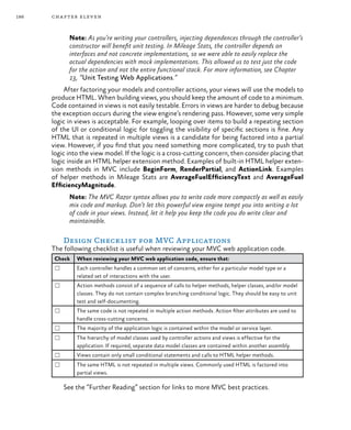 186 chapter eleven
Note: As you’re writing your controllers, injecting dependences through the controller’s
constructor will benefit unit testing. In Mileage Stats, the controller depends on
interfaces and not concrete implementations, so we were able to easily replace the
actual dependencies with mock implementations. This allowed us to test just the code
for the action and not the entire functional stack. For more information, see Chapter
13, “Unit Testing Web Applications.”
After factoring your models and controller actions, your views will use the models to
produce HTML. When building views, you should keep the amount of code to a minimum.
Code contained in views is not easily testable. Errors in views are harder to debug because
the exception occurs during the view engine’s rendering pass. However, some very simple
logic in views is acceptable. For example, looping over items to build a repeating section
of the UI or conditional logic for toggling the visibility of specific sections is fine. Any
HTML that is repeated in multiple views is a candidate for being factored into a partial
view. However, if you find that you need something more complicated, try to push that
logic into the view model. If the logic is a cross-cutting concern, then consider placing that
logic inside an HTML helper extension method. Examples of built-in HTML helper exten-
sion methods in MVC include BeginForm, RenderPartial, and ActionLink. Examples
of helper methods in Mileage Stats are AverageFuelEfficiencyText and AverageFuel
EfficiencyMagnitude.
Note: The MVC Razor syntax allows you to write code more compactly as well as easily
mix code and markup. Don’t let this powerful view engine tempt you into writing a lot
of code in your views. Instead, let it help you keep the code you do write clear and
maintainable.
Design Checklist for MVC Applications
The following checklist is useful when reviewing your MVC web application code.
Check When reviewing your MVC web application code, ensure that:
☐ Each controller handles a common set of concerns, either for a particular model type or a
related set of interactions with the user.
☐ Action methods consist of a sequence of calls to helper methods, helper classes, and/or model
classes. They do not contain complex branching conditional logic. They should be easy to unit
test and self-documenting.
☐ The same code is not repeated in multiple action methods. Action filter attributes are used to
handle cross-cutting concerns.
☐ The majority of the application logic is contained within the model or service layer.
☐ The hierarchy of model classes used by controller actions and views is effective for the
application. If required, separate data model classes are contained within another assembly.
☐ Views contain only small conditional statements and calls to HTML helper methods.
☐ The same HTML is not repeated in multiple views. Commonly used HTML is factored into
partial views.
See the “Further Reading” section for links to more MVC best practices.
 