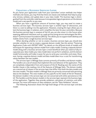 187server-side implementation
Creating a Business Services Layer
As you factor your application code from your controllers’ action methods into helper
methods and classes, you may find that there are classes and methods that help to prop-
erly retrieve, validate, and update data in your data model. This business logic is distin-
guished from the controller code because it encapsulates logical operations on the domain
model and is not specific to any view.
When you have a significant amount of business logic, you may need to create a
business services layer. The business services layer is another layer of abstraction, and
there is a cost to adding it to the application. However, creating this layer allows you to
test the business logic in isolation, and it simplifies the tests for your controllers. Because
the business services layer is unaware of the UI, you can also reuse it in the future when
exposing additional interfaces such as a web service (using service technologies like Win-
dows® Communication Foundation (WCF)). This allows you to support both desktop and
mobile clients from a single business services layer.
When deciding whether or not to create a business services layer, you should also
consider whether or not to create a separate domain model. See the section “Factoring
Application Code with ASP.NET MVC” for details on the different kinds of models and
techniques for separating a domain model from a data model. Creating a separate domain
model along with a business services layer is most beneficial when you need to fully en-
capsulate your data model, your data model does not perform validation, and the domain
model functionality will make it easier for you to write your controllers and views. How-
ever, having a separate domain model and data model does incur a cost for transforming
values between the two models.
The services layer in Mileage Stats consists primarily of handlers and domain models.
The handlers are a set of classes that implement the core behavior of the application. They
are completely independent from and unaware of the UI. Reading over the names of the
handler classes is like reading a list of the features of Mileage Stats. The domain models
are a second set of classes in the services layer that differ from both the data models and
the view models. The data models in Mileage Stats are primarily concerned with persisting
data to the database. The view models are very specific to the needs of the UI. However,
the domain models in the services layer are not concerned with either persistence or the
UI. The handlers and the domain models in the services layer represent the business logic
of the application. Together they provide validation, calculation of statistics, and other
services. For more information on data validation, see the “Data Validation” section.
The following illustration shows the high-level design of the services layer and data
model.
 