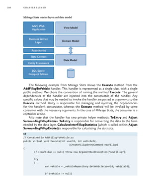 188 chapter eleven
Mileage Stats service layer and data model
The following example from Mileage Stats shows the Execute method from the
AddFillupToVehicle handler. This handler is represented as a single class with a single
public method. We chose the convention of naming the method Execute. The general
dependencies of the handler are injected into the constructor of the handler. Any
specific values that may be needed to invoke the handler are passed as arguments to the
Execute method. Unity is responsible for managing and injecting the dependencies
for the handler’s constructor, whereas the Execute method will be invoked by some
consumer with the necessary arguments. In the case of Mileage Stats, the consumer is a
controller action.
Also note that the handler has two private helper methods: ToEntry and Adjust
SurroundingFillupEntries. ToEntry is responsible for converting the data to the form
needed by the data layer. CalculateInterFillupStatistics (which is called within Adjust
SurroundingFillupEntries) is responsible for calculating the statistics.
C#
// Contained in AddFillupToVehicle.cs
public virtual void Execute(int userId, int vehicleId,
				 ICreateFillupEntryCommand newFillup)
{
	 if (newFillup == null) throw new ArgumentNullException("newFillup");
	try
	 {
		 var vehicle = _vehicleRepository.GetVehicle(userId, vehicleId);
		 if (vehicle != null)
 