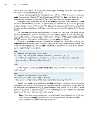 190 chapter eleven
hierarchical structure of the HTML you produce, you will likely break the client applica-
tion when you modify the structure.
To avoid tightly coupling the client JavaScript with the HTML structure, you can use
data- (pronounced “data dash”) attributes in your HTML. The data- attributes are attri-
butes whose names are prefixed with “data-” and represent metadata on elements.
Many JavaScript developers use the id and class attributes to locate elements. The id
attribute is limited because there can be only one per element and id values are generally
expected to be unique within a page. The class attributes cause confusion because they
are also used to apply layout and style to the element through Cascading Style Sheets
(CSS).
Because data- attributes are independent of the HTML structure, they allow you to
restructure the HTML without impacting the client. See Chapter 6, “Client Data Manage-
ment and Caching” and “Using Data- Attributes” in Chapter 7, “Manipulating Client-Side
HTML” for more information on how clients can use data- attributes.
Below are two data- attribute examples from Mileage Stats. In the first example, the
data-vehicle-id attribute allows the client to locate the associated element. Notice that
we are rendering the value for the data- attribute on the server and that it will be con-
sumed by JavaScript on the client.
HTML
// Contained in ViewsVehicleList.cshtml
<a class="list-item @(item.Reminder.IsOverdue ? "overdue" : null)"
href="@Url.Action("Details", "Reminder", new { id = item.Reminder.ReminderId })"
data-vehicle-id="@item.Vehicle.VehicleId">
...
</a>
In the second example, the data-chart-url attribute provides the client a URL to use
in an Ajax call.
HTML
// Contained in ViewsVehicleList.cshtml
<div id="main-chart" class="article framed"
data-chart-url="@Url.Action(“JsonGetFleetStatisticSeries", “Home")">
Ideally, your JavaScript should use only data- attributes to locate elements and to
discover contextual data from the server. However, there are cases where using a selector
to manipulate all elements having a given element name, unique ID, or class is a more
practical approach. In both cases, you should write the JavaScript code to allow for the
case where the set of selected elements is empty.
Note: If you have a team of developers writing the web client independently of the web
application, we strongly recommend you ensure agreement on the expected HTML
structure before writing the web client JavaScript.
 