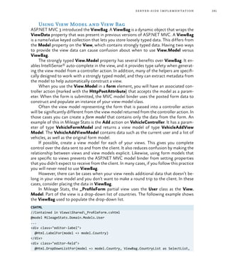 191server-side implementation
Using View Model and View Bag
ASP.NET MVC 3 introduced the ViewBag. A ViewBag is a dynamic object that wraps the
ViewData property that was present in previous versions of ASP.NET MVC. A ViewBag
is a name/value keyed collection that lets you store loosely typed data. This differs from
the Model property on the View, which contains strongly typed data. Having two ways
to provide the view data can cause confusion about when to use View.Model versus
ViewBag.
The strongly typed View.Model property has several benefits over ViewBag. It en-
ables IntelliSense® auto-complete in the view, and it provides type safety when generat-
ing the view model from a controller action. In addition, many of the helpers are specifi-
cally designed to work with a strongly typed model, and they can extract metadata from
the model to help automatically construct a view.
When you use the View.Model in a form element, you will have an associated con-
troller action (marked with the HttpPostAttribute) that accepts the model as a param-
eter. When the form is submitted, the MVC model binder uses the posted form data to
construct and populate an instance of your view-model class.
Often the view model representing the form that is passed into a controller action
will be significantly different from the view model returned from the controller action. In
those cases you can create a form model that contains only the data from the form. An
example of this in Mileage Stats is the Add action on VehicleController. It has a param-
eter of type VehicleFormModel and returns a view model of type VehicleAddView
Model. The VehicleAddViewModel contains data such as the current user and a list of
vehicles, as well as the original form model.
If possible, create a view model for each of your views. This gives you complete
control over the data sent to and from the client. It also reduces confusion by making the
relationship between views and view models explicit. Likewise, using form models that
are specific to views prevents the ASP.NET MVC model binder from setting properties
that you didn’t expect to receive from the client. In many cases, if you follow this practice
you will never need to use ViewBag.
However, there can be cases when your view needs additional data that doesn’t be-
long in your view model and you don’t want to make a round trip to the client. In these
cases, consider placing the data in ViewBag.
In Mileage Stats, the _ProfileForm partial view uses the User class as the View.
Model. Part of the view is a drop-down list of countries. The following example shows
the ViewBag used to populate the drop-down list.
CSHTML
//Contained in ViewsShared_ProfileForm.cshtml
@model MileageStats.Domain.Models.User
...
<div class="editor-label">
@Html.LabelFor(model => model.Country)
</div>
<div class="editor-field">
@Html.DropDownListFor(model => model.Country, ViewBag.CountryList as SelectList,
 