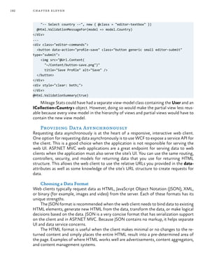 192 chapter eleven
"-- Select country --", new { @class = "editor-textbox" })
@Html.ValidationMessageFor(model => model.Country)
</div>
...
<div class="editor-commands">
<button data-action="profile-save" class="button generic small editor-submit"
type="submit">
<img src="@Url.Content(
"~/Content/button-save.png")"
title="Save Profile" alt="Save" />
</button>
</div>
<div style="clear: both;">
</div>
@Html.ValidationSummary(true)
Mileage Stats could have had a separate view-model class containing the User and an
ICollection<Country> object. However, doing so would make the partial view less reus-
able because every view model in the hierarchy of views and partial views would have to
contain the new view model.
Providing Data Asynchronously
Requesting data asynchronously is at the heart of a responsive, interactive web client.
One option for requesting data asynchronously is to use WCF to expose a service API for
the client. This is a good choice when the application is not responsible for serving the
web UI. ASP.NET MVC web applications are a great endpoint for serving data to web
clients when the application must also serve the site’s UI. You can use the same routing,
controllers, security, and models for returning data that you use for returning HTML
structure. This allows the web client to use the relative URLs you provided in the data-
attributes as well as some knowledge of the site’s URL structure to create requests for
data.
Choosing a Data Format
Web clients typically request data as HTML, JavaScript Object Notation (JSON), XML,
or binary (for example, images and video) from the server. Each of these formats has its
unique strengths.
The JSON format is recommended when the web client needs to bind data to existing
HTML elements, generate new HTML from the data, transform the data, or make logical
decisions based on the data. JSON is a very concise format that has serialization support
on the client and in ASP.NET MVC. Because JSON contains no markup, it helps separate
UI and data service concerns.
The HTML format is useful when the client makes minimal or no changes to the re-
turned content and simply places the entire HTML result into a pre-determined area of
the page. Examples of where HTML works well are advertisements, content aggregators,
and content management systems.
 