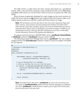193server-side implementation
The XML format is useful when the client receives data based on a pre-defined
schema. XML is also used when working in open-standards formats such as RSS, Atom,
and oData. Web clients can use the known schema structure to process the XML into
HTML.
Binary formats are generally employed for media. Images are the most common ex-
ample; the server returns an img element with a src attribute, the browser makes a sec-
ondary request to the server and then renders the binary result as an image.
Note: Not all browsers send the same data to the server when requesting images and
other resources. Some browsers will send authentication headers and cookies while
others will not. If you have secondary requests that must be authenticated, you need to
verify that those requests work on the browsers you intend to support. In addition, you
should perform testing in both the ASP.NET development server and in a Microsoft
Internet Information Services (IIS)-deployed web application.
To support a particular format in ASP.NET MVC, return a JsonResult, ContentResult,
or FileResult instead of a ViewResult from your action methods.
The following example from Mileage Stats returns a JsonResult. The view model is
created and then the Controller.Json method is called to convert the object into JSON
for the response.
C#
// Contained in VehicleController.cs
[Authorize]
[HttpPost]
public JsonResult JsonDetails(int id)
{
	 VehicleModel vehicle = Using<GetVehicleById>()
		 .Execute(CurrentUserId, vehicleId: id);
// we are limiting this to 3 reminders
// after we retrieve the full set from the server
var overdue = Using<GetOverdueRemindersForVehicle>()
.Execute(id, DateTime.UtcNow, vehicle.Odometer ?? 0)
.Take(3);
	 var vm = ToJsonVehicleViewModel(vehicle, overdue);
	 return Json(vm);
}
Note: Controller actions that return a JsonResult are easy to unit test because you
can inspect the JsonResult.Data property directly. However, debugging a serialization
issue with a JsonResult is harder because it requires you to inspect the returned data
from the web service in the web client.
 