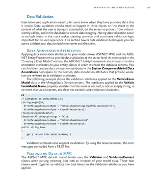 195server-side implementation
Data Validation
Interactive web applications need to let users know when they have provided data that
is invalid. Data validation checks need to happen in three places: on the client in the
context of what the user is trying to accomplish, on the server to protect from untrust-
worthy callers, and in the database to ensure data integrity. Having data validation occur
at multiple levels in the stack makes creating common and consistent validation logic
important to the user experience. This section covers data validation techniques you can
use to validate your data on both the server and the client.
Data Annotation Attributes
Applying data annotation attributes to your model allows ASP.NET MVC and the ADO.
NET Entity Framework to provide data validation at the server level. As mentioned in the
“Creating a Data Model” section, the ADO.NET Entity Framework also inspects the data
annotation attributes on your entity classes in order to create the database schema. You
can find the standard data annotation attributes in the System.ComponentModel.Data
Annotations namespace. In this section, data annotation attributes that provide valida-
tion are referred to as validation attributes.
The following example shows the validation attributes applied to the VehicleForm
Model class in the MileageStats.Domain project. The attributes applied to the Vehicle
FormModel.Name property validate that the name is not null, is not an empty string, is
no more than 20 characters, and does not contain script injection characters.
C#
// Contained in VehicleModel.cs
[StringLength(20,
ErrorMessageResourceName = "VehicleNameStringLengthValidationError",
ErrorMessageResourceType = typeof(Resources))]
[TextLineInputValidator]
[Required(AllowEmptyStrings = false,
ErrorMessageResourceName = "VehicleNameRequired",
ErrorMessageResourceType = typeof(Resources))]
public string Name
{
get { return this.Vehicle.Name; }
}
Validation attributes also support localization. By using the resource names, the error
messages are loaded from a RESX file.
Validating Data in MVC
The ASP.NET MVC default model binder uses the Validator and ValidationContext
classes when parsing incoming data into an instance of your model class. These two
classes work together to validate the data based on the validation attributes you have
applied.
 