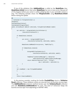 196 chapter eleven
If any of the validation fails, AddModelError is called on the ModelState class.
ModelState.IsValid returns false when ModelState has one or more errors. Because all
of this happens before your action is called, validating data in your controller actions is
easy. The following example shows the FillupController using ModelState.IsValid
before making the update.
C#
// Contained in FillupController.cs
[HttpPost]
[ValidateInput(false)]
[ValidateAntiForgeryToken]
public ActionResult Add(int vehicleId, FillupEntryFormModel model)
{
	 var vehicles = Using<GetVehicleListForUser>()
		 .Execute(CurrentUserId );
	 if (ModelState.IsValid)
	 {
		 var errors = Using<CanAddFillup>()
			 .Execute(CurrentUserId, vehicleId, model);
		 ModelState.AddModelErrors(errors, "AddFillup");
		 if (ModelState.IsValid)
		 {
			 Using<AddFillupToVehicle>()
				 .Execute(CurrentUserId, vehicleId, model);
			 TempData["LastActionMessage"] = Resources
				 .VehicleController_AddFillupSuccessMessage;
			 return RedirectToAction("List", "Fillup",
					 new { vehicleId = vehicleId });
		}
	}
	...
	 var viewModel = new FillupAddViewModel
	 {
		...
	 };
	 return View(viewModel);
}
In the previous example, invoking the handler CanAddFillup returns a Validation
Result collection. These validation results are returned from the business services layer.
The AddModelErrors extension method iterates over the ValidationResult collection
and calls ModelState.AddModelError for each. This level of indirection keeps the
business services layer from depending on ASP.NET MVC.
 
