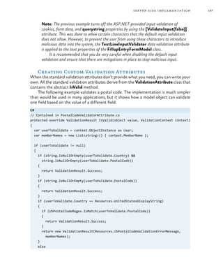 197server-side implementation
Note: The previous example turns off the ASP.NET-provided input validation of
cookies, form data, and querystring properties by using the [ValidateInput(false)]
attribute. This was done to allow certain characters that the default input validation
does not allow. However, to prevent the user from using these characters to introduce
malicious data into the system, the TextLineInputValidator data validation attribute
is applied to the text properties of the FillupEntryFormModel class.
It is recommended that you be very careful when disabling the default input
validation and ensure that there are mitigations in place to stop malicious input.
Creating Custom Validation Attributes
When the standard validation attributes don’t provide what you need, you can write your
own. All the standard validation attributes derive from the ValidationAttribute class that
contains the abstract IsValid method.
The following example validates a postal code. The implementation is much simpler
than would be used in many applications, but it shows how a model object can validate
one field based on the value of a different field.
C#
// Contained in PostalCodeValidatorAttribute.cs
protected override ValidationResult IsValid(object value, ValidationContext context)
{
var userToValidate = context.ObjectInstance as User;
var memberNames = new List<string>() { context.MemberName };
if (userToValidate != null)
{
if (string.IsNullOrEmpty(userToValidate.Country) &&
string.IsNullOrEmpty(userToValidate.PostalCode))
{
return ValidationResult.Success;
}
if (string.IsNullOrEmpty(userToValidate.PostalCode))
{
return ValidationResult.Success;
}
if (userToValidate.Country == Resources.UnitedStatesDisplayString)
{
if (USPostalCodeRegex.IsMatch(userToValidate.PostalCode))
{
return ValidationResult.Success;
}
return new ValidationResult(Resources.USPostalCodeValidationErrorMessage,
memberNames);
}
else
 