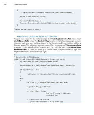 198 chapter eleven
{
if (InternationalPostalCodeRegex.IsMatch(userToValidate.PostalCode))
{
return ValidationResult.Success;
}
return new ValidationResult(
Resources.InternationalPostalCodeValidationErrorMessage, memberNames);
}
}
return ValidationResult.Success;
}
Handling Complex Data Validation
You may have noticed in the earlier example that the FillupController.Add method calls
ModelState.IsValid twice. The CanAddFillup handler in the following example contains
validation logic that uses multiple objects in the domain model and requires additional
database access. This validation logic is not suited for a single custom ValidationAttribute.
It returns a collection of validation results that the controller uses to call ModelState.
AddModelError. In cases like these you should factor complex validation logic into
helper methods or a business services layer.
C#
// Contained in CanAddFillup.cs
public virtual IEnumerable<ValidationResult> Execute(int userId,
	 int vehicleId, ICreateFillupEntryCommand fillup)
{
	 var foundVehicle = _vehicleRepository.GetVehicle(userId, vehicleId);
	 if (foundVehicle == null)
	 {
		 yield return new ValidationResult(Resources.VehicleNotFound);
	}
	else
	 {
		 var fillups = _fillupRepository.GetFillups(vehicleId);
		 if (!fillups.Any()) yield break;
		 var priorFillup = fillups
					 .Where(f => f.Date < fillup.Date)
					 .FirstOrDefault();
		 if ((priorFillup != null) &&
(priorFillup.Odometer >= fillup.Odometer))
 