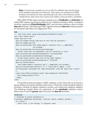 200 chapter eleven
Note: In the previous example, you can see that the validation type and the names
of the validation parameters are lowercase. These values are converted into HTML
attributes and used by the client-side JavaScript code. Due to the limitations of this
transformation, these values must contain only numbers, lowercase letters, and dashes.
When MVC HTML helper extension methods such as TextBoxFor and EditorFor are
called, MVC inspects the property definition for validation attributes. When a validation
attribute implements IClientValidatable, MVC uses the client validation rules to include
data-val attributes. The following HTML fragment shows the data-val attributes present
on the postal code field in the registration form.
HTML
<!-- sent from server using Views/Shared/_ProfileForm.cshtml -->
<div class="editor-field">
<input data-val="true"
data-val-length="Postal code must be less than 10 characters."
data-val-length-max="10"
data-val-postalcode="Only alpha-numeric characters and [.,_-&amp;#39;]
are allowed."
data-val-postalcode-internationalerrormessage=
"Postal codes must be alphanumeric and ten characters or less."
data-val-postalcode-internationalpattern="^[dw]{0,10}$"
data-val-postalcode-unitedstateserrormessage=
"United States postal codes must be five digit numbers."
data-val-postalcode-unitedstatespattern="^[d]{5}$"
data-val-textlineinput=
"Only alpha-numeric characters and [.,_-&amp;#39;] are allowed."
data-val-textlineinput-pattern="^(?!.*--)[A-Za-z0-9.,'_ -]*$"
id="PostalCode" maxlength="10" name="PostalCode" size="10" type="text" value=""
/>
<span class="field-validation-valid" data-valmsg-for="PostalCode"
data-valmsg-replace="true">
</span>
</div>
The JavaScript that participates in MVC validation on the client side can be found in
jquery.validate.js and jquery.validate.unobtrusive.js. These files include standard validation
attributes, methods to register validation routines, and unobtrusive validation adapters.
The following example shows the registration of the postalcode validation routine.
Notice how it uses the params object to access the data-val attributes.
JavaScript
// Contained in mstats.validation.js
$.validator.addMethod('postalcode', function (value, element, params) {
if (!value) {
return true; // not testing 'is required' here!
 